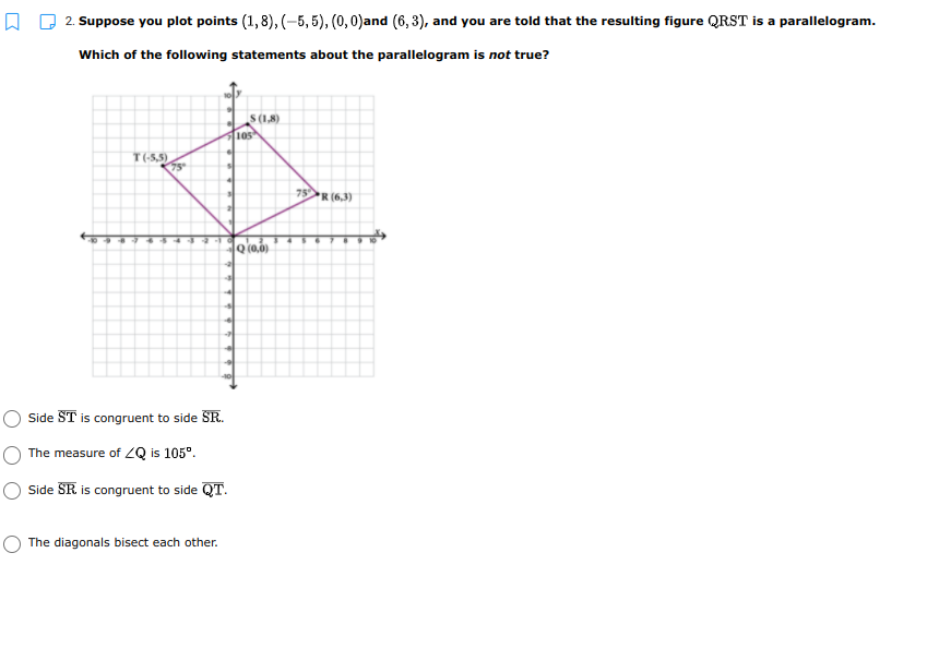 2. Suppose you plot points (1,8), (-5, 5), (0,0)and (6, 3), and you are told that the resulting figure QRST is a parallelogram.
Which of the following statements about the parallelogram is not true?
S(1,8)
10s
T(-5,5)
75°
75R (6,3)
Side ST is congruent to side SR.
The measure of ZQ is 105°.
Side SR is congruent to side QT.
The diagonals bisect each other.
