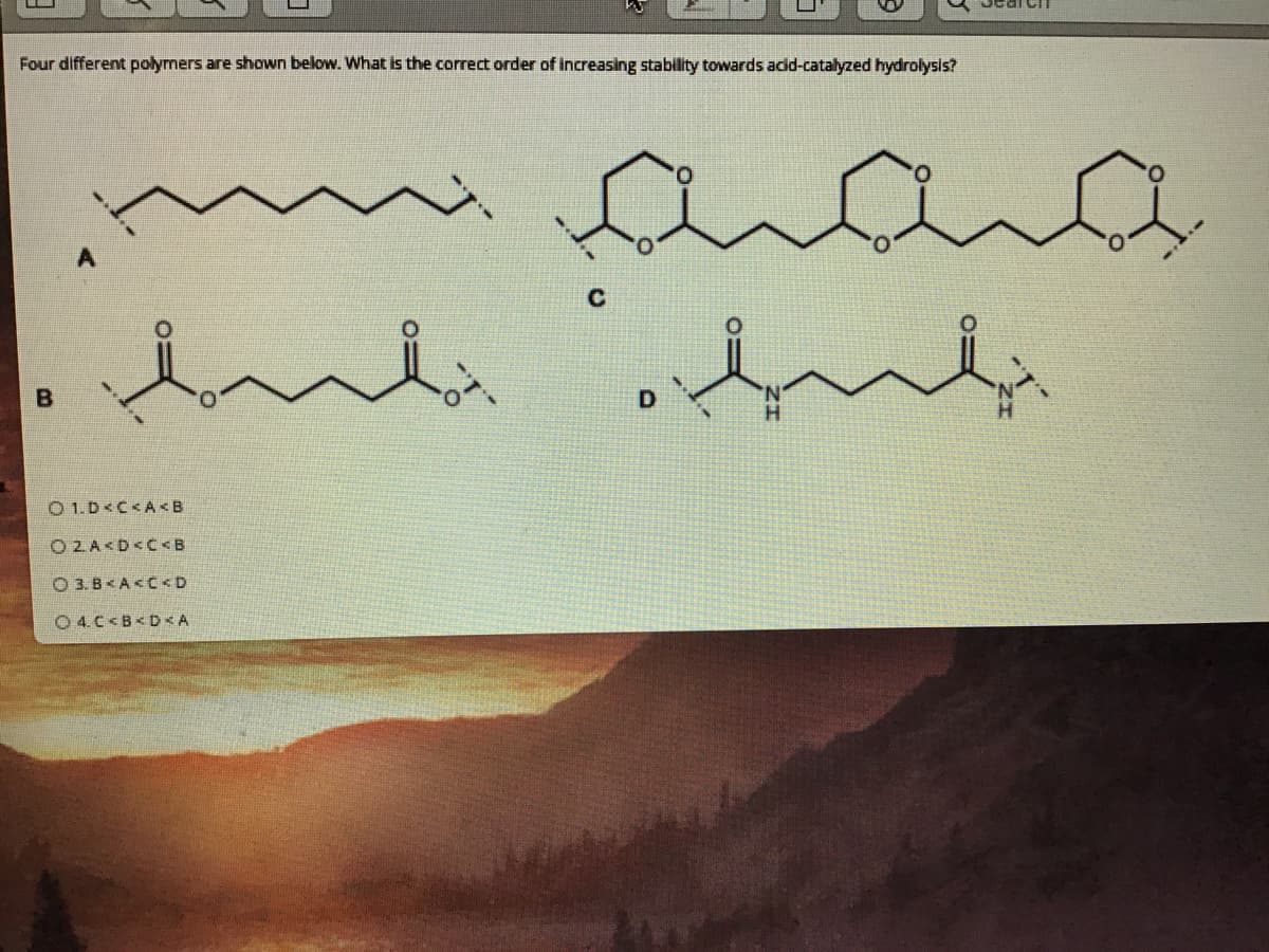 Four different polymers are shown below. What is the correct order of increasing stability towards acdd-catalyzed hydrolysls?
anana
O 1.D<C<A <B
O 2 A<D<C<B
O 3. B< A<C<D
O 4.C<B< D <A
