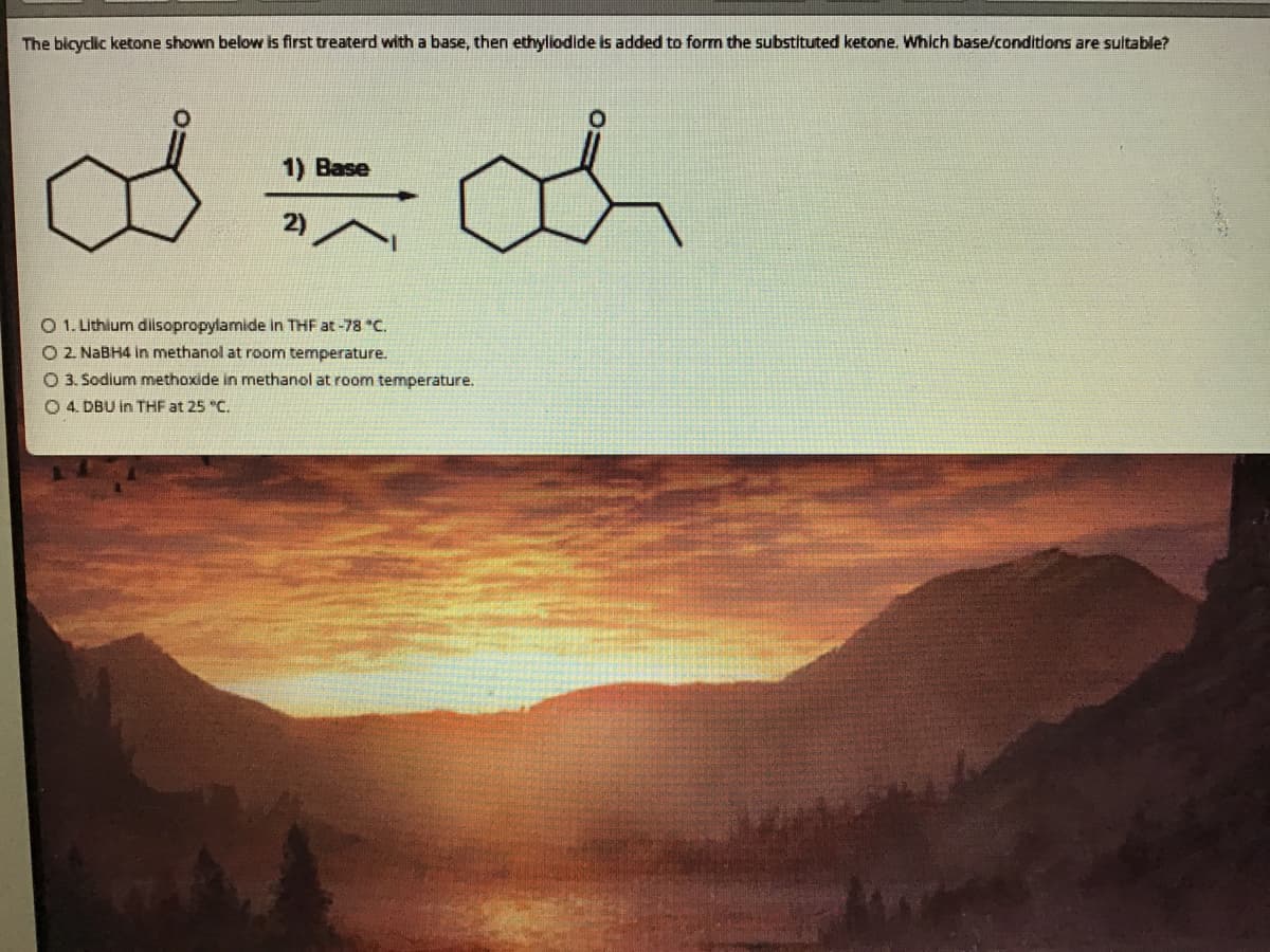 The blcyclic ketone shown below is first treaterd with a base, then ethyliodide is added to form the substituted ketone. Which base/conditions are sultable?
1) Base
2)
O 1. Lithium diisopropylamide in THF at -78 "C.
O 2. NaBH4 in methanol at room temperature.
O 3. Sodium methoxide in methanol at room temperature.
O 4. DBU in THF at 25 "C.
