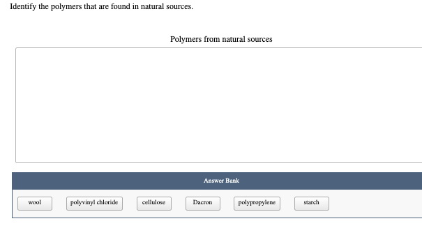 Identify the polymers that are found in natural sources.
Polymers from natural sources
Answer Bank
wool
polyvinyl chloride
cellulase
Dacron
polypropylene
starch
