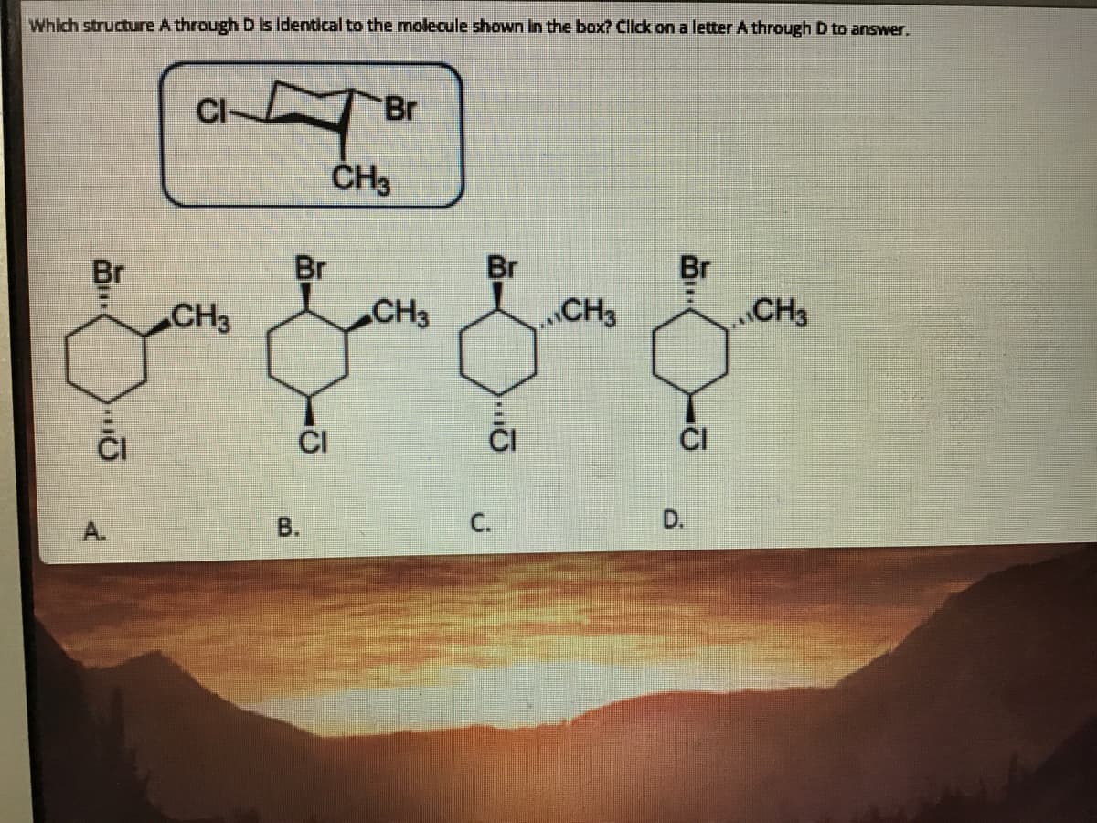 Which structure A through D is Identical to the molecule shown in the box? Click on a letter A through D to answer.
Br
ČH3
Br
Br
Br
Br
CH3
CH3
CH3
CH3
CI
А.
В.
C.
D.
B,
