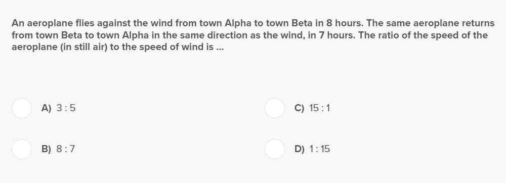 An aeroplane flies against the wind from town Alpha to town Beta in 8 hours. The same aeroplane returns
from town Beta to town Alpha in the same direction as the wind, in 7 hours. The ratio of the speed of the
aeroplane (in still air) to the speed of wind is ...
A) 3:5
B) 8:7
C) 15:1
D) 1:15