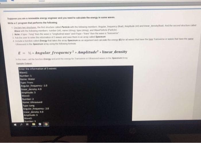 Suppose you are a renewable energy engineer and you need to calculate the energy in some waves.
Write a C program that performs the following
1 Declare two stuctus, the first structure caled Particle with the following members Angular trequency (float), Ampitude (int) and inear density(foat) And the second structure caled
Wave with the kilowing members number (int), name (string), type (string), and WaveParticle (Particle)
2 Note if typelong then the wave is ongtudinal wave and if typeans then the wave is "ransverse
3 Ak the uner to enter the nformation of 5 waves and save them in an amay caled Spectrum
4 incudea tunction called Energy that takes the array Spectrum as an argument and calculate the energy (E) for al waves that have the type Transverse or wves that have the name
Ultrasound in the Spectrum aray iing the following formula
E = . Angular frequency?. Amplitude? . linear density
In the man cal the funcon Energy and pretthrgy kr Tanverse or Unound waves n the Spectrum Aay
Sample Outout:
Enter the information of 5 waves:
Wavel:
Number: 1
Name: Water
Type: Trans
Angular frequency: 1.0
linear density: 4.0
Amplitude: 3
Wave2:
Number: 2
Name: Ultrasound
Type: Long
Angular frequency : 2.0
linear density: 4.0
Amplitude: 3
Wave:
Number: 3
