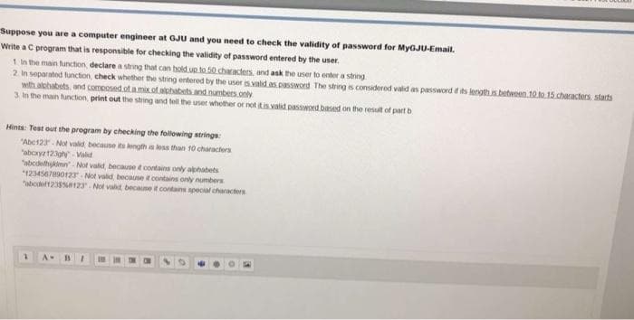 Suppose you are a computer engineer at GJU and you need to check the validity of password for MYGJU-Email.
Write a C program that is responsible for checking the validity of password entered by the user,
1 In the main function, declare a string that can hold uo to 50 characters and ask the user to enter a string
2. In separated function, check whether the string entered by the user s valid as.password The string is considered vald as password if its length is betwoen.10 to 15 characters, starts
with alchabets and comcosed of a mix of aphabets and numbers only
3. In the main tunction, print out the string and tell the user whother or not tis valid password based on the resut of part b
Hints: Test out the program by checking the following strings:
"Abc123. Not valid because its length a less than 10 characters
"aboryz12gh- Vialid
"abcdelhykimn- Not valt because t contains only alphabets
*1234567890123 Not valid because t contains only numbers
"abof1235123- Not valt becaume it contains special characters
A-
