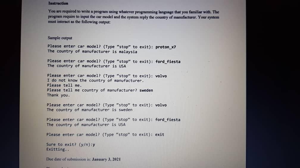 Instruction
You are required to write a program using whatever programming language that you familiar with. The
program require to input the car model and the system reply the country of manufacturer. Your system
must interact as the following output:
Sample output
Please enter car model? (Type "stop" to exit): proton_x7
The country of manufacturer is malaysia
Please enter car model? (Type "stop" to exit): ford_fiesta
The country of manufacturer is USA
Please enter car model? (Type "stop" to exit): volvo
I do not know the country of manufacturer.
Please tell me.
Please tell me country of manufacturer? sweden
Thank you.
Please enter car model? (Type "stop" to exit): volvo
The country of manufacturer is sweden
Please enter car model? (Type "stop" to exit): ford_fiesta
The country of manufacturer is USA
Please enter car model? (Type "stop" to exit): exit
Sure to exit? (y/n):y
Exitting..
Due date of submission is: January 3, 2021
