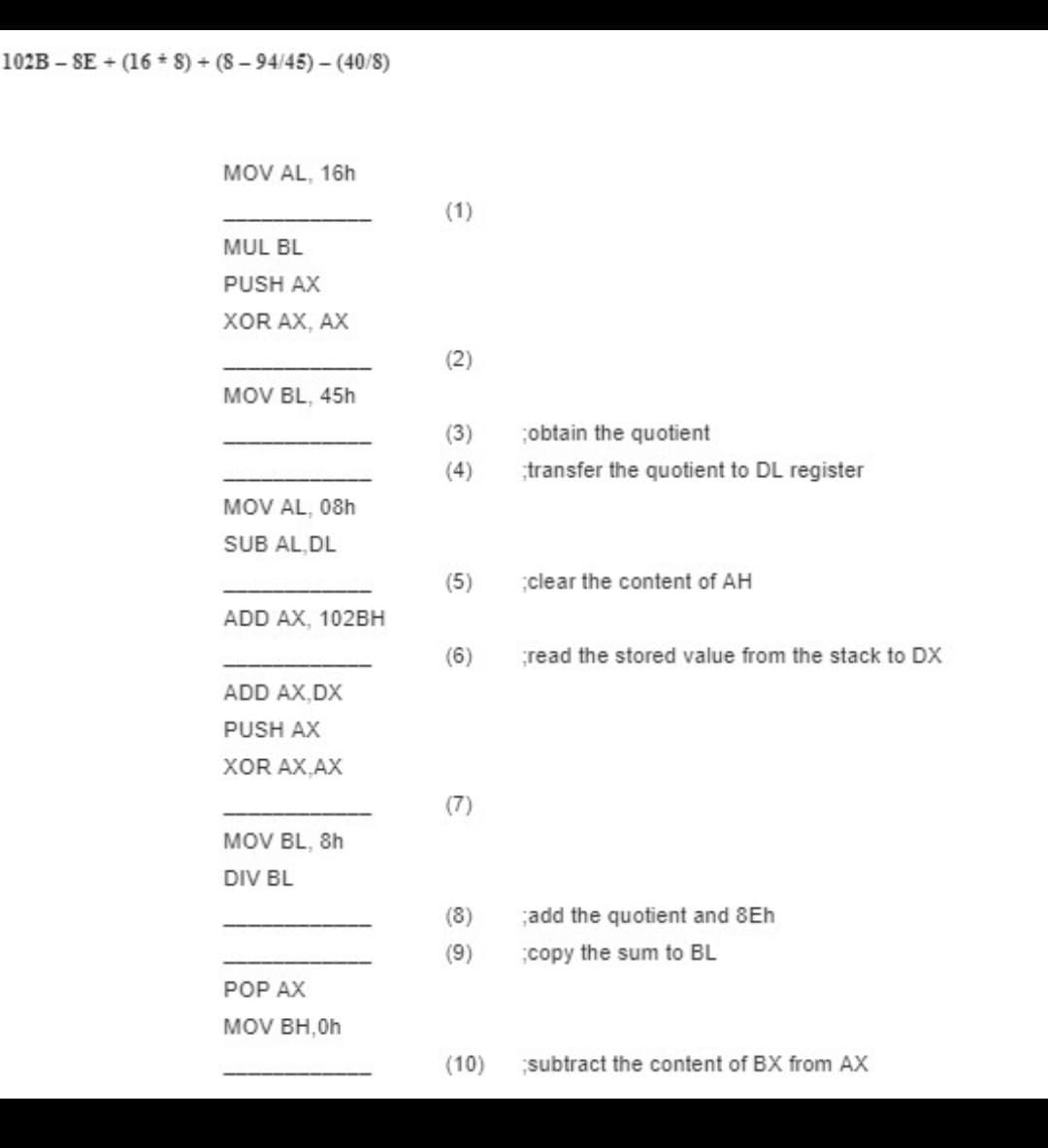 102B – SE + (16 8) + (8-94/45)- (40/8)
MOV AL, 16h
(1)
MUL BL
PUSH AX
XOR AX, AX
(2)
MOV BL, 45h
(3)
obtain the quotient
(4)
transfer the quotient to DL register
MOV AL, 08h
SUB AL, DL
(5)
clear the content of AH
ADD AX, 102BH
(6)
read the stored value from the stack to DX
ADD AX,DX
PUSH AX
XOR AX,AX
(7)
MOV BL, 8h
DIV BL
(8)
add the quotient and 8Eh
(9)
copy the sum to BL
POP AX
MOV BH,0h
(10)
subtract the content of BX from AX
