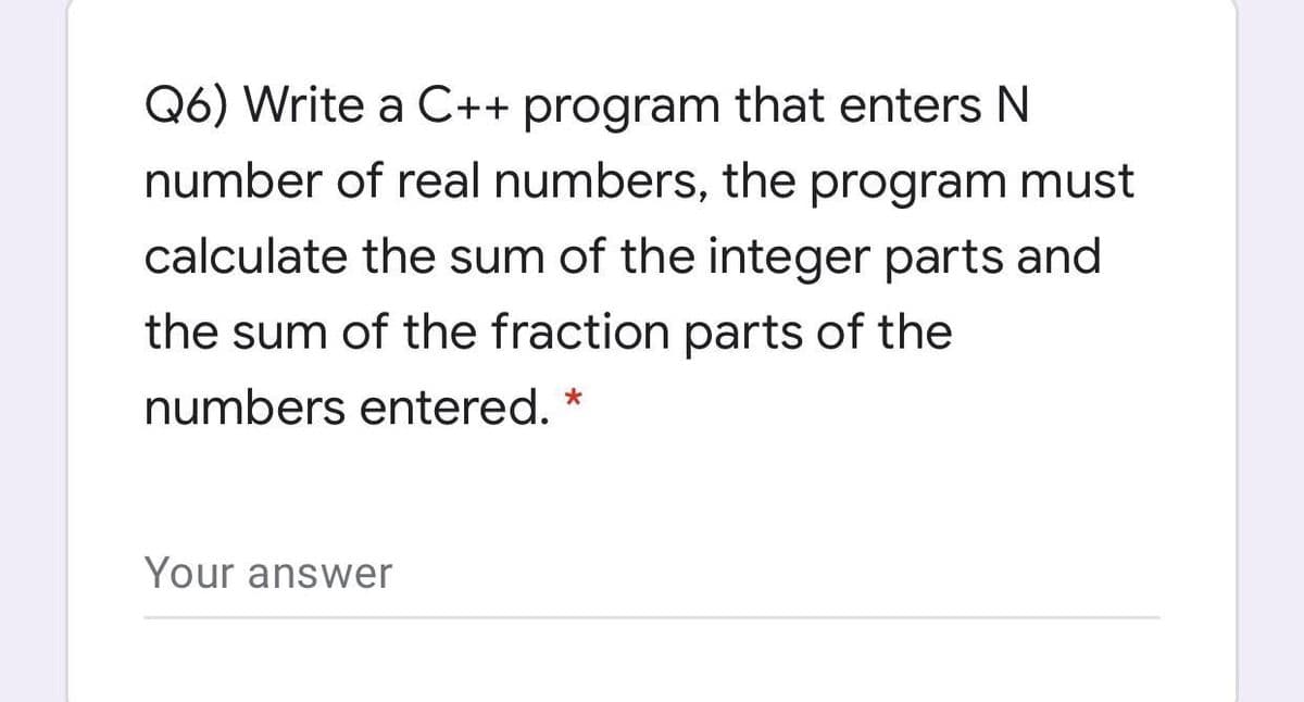 Q6) Write a C++ program that enters N
number of real numbers, the program must
calculate the sum of the integer parts and
the sum of the fraction parts of the
numbers entered. *
Your answer
