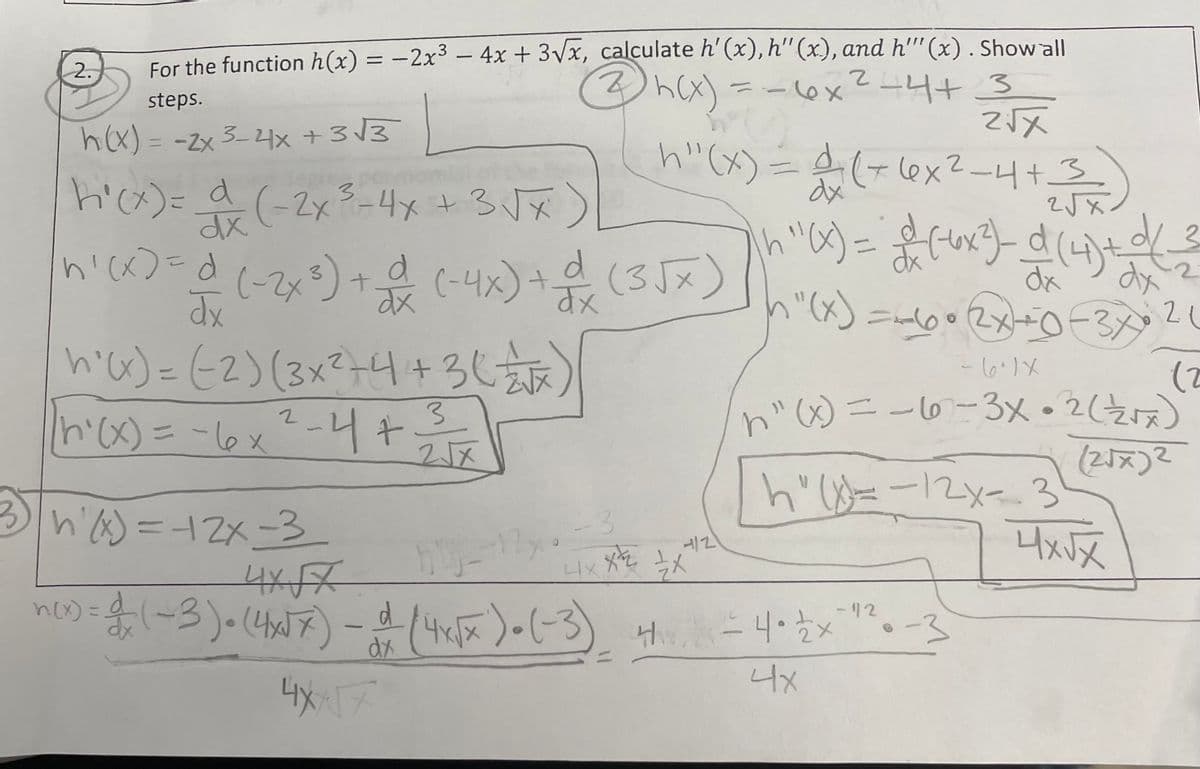 steps.
For the function h(x) = −2x³ - 4x + 3√x, calculate h'(x), h'' (x), and h''' (x) . Show all
2 h(x) = -6x² - 4+ 3
ī
h"(x) = 4 (+6x²-4 + 3 =
2√x
h(x) = -2x 3-4x +3√3
dx
2√x
h "(x) = 2 ( 6x²)_ _d (4) + d( 2
dx
dx
h"(x) = -60 • 2x+0-3x21
2.
h²(x)= x (-2x ³ - 4x + 3√x
2
3
n'(x) = d (-2x ³) + d (-4x) + d (3√x)
dx
dx
h'(x) = (2) (3x²+4+3 (1)
2
|h²(x) = -6x ² - 4 + ²³
3
25
2√√x
√
3|hx)=12x-3
4x-√7
hly--12x
n(x) = d (~3) • (4x√7) - d (4x√x) = (-3) 4 = 4• zx
: -12
dx
4XXX
4x
-3
x 1
4x X2
4/2
Ex
-6.1X
(2
h" (x) = -67-3x • 2 (₁x)
(2√x)2
h(x=-12x-3)
-3
4x√x