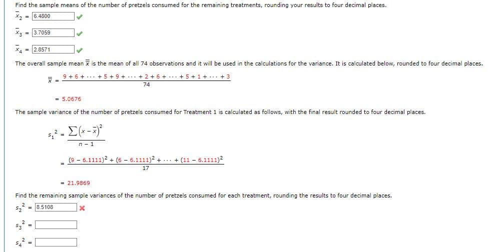 Find the sample means of the number of pretzels consumed for the remaining treatments, rounding your results to four decimal places.
x₂ = 6.4800
x3 = 3.7059
X4 = 2.8571
The overall sample mean is the mean of all 74 observations and it will be used in the calculations for the variance. It is calculated below, rounded to four decimal places.
9 + 6 +
+5+9+ + 2 + 6 + + 5 + 1 + + 3
74
7
✔
= 5.0676
The sample variance of the number of pretzels consumed for Treatment 1 is calculated as follows, with the final result rounded to four decimal places.
5₁² = [(x - x)²
n - 1
S₁² =
_ (96.1111)² + (6 6.1111)2 + + (11-6.1111)²
17
= 21.9869
Find the remaining sample variances of the number of pretzels consumed for each treatment, rounding the results to four decimal places.
= 8.5108
5₂
X
5₂² =