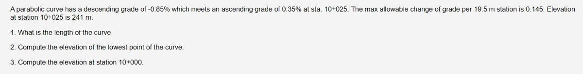 A parabolic curve has a descending grade of -0.85% which meets an ascending grade of 0.35% at sta. 10+025. The max allowable change of grade per 19.5 m station is 0.145. Elevation
at station 10+025 is 241 m.
1. What is the length of the curve
2. Compute the elevation of the lowest point of the curve.
3. Compute the elevation at station 10+000.