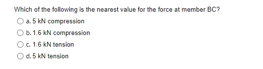 Which of the following is the nearest value for the force at member BC?
a. 5 kN compression
b. 1.6 kN compression
c. 1.6 kN tension
d. 5 kN tension