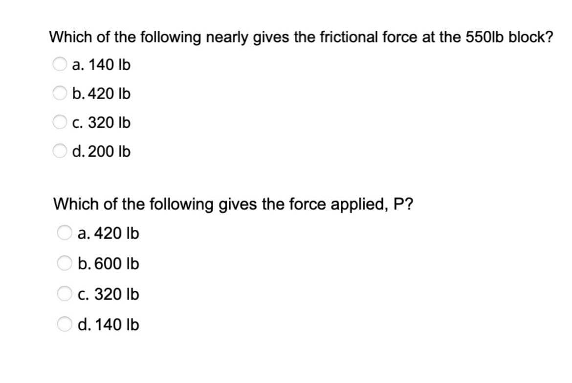 Which of the following nearly gives the frictional force at the 550lb block?
a. 140 lb
b. 420 lb
c. 320 lb
d. 200 lb
Which of the following gives the force applied, P?
a. 420 lb
b. 600 lb
c. 320 lb
d. 140 lb