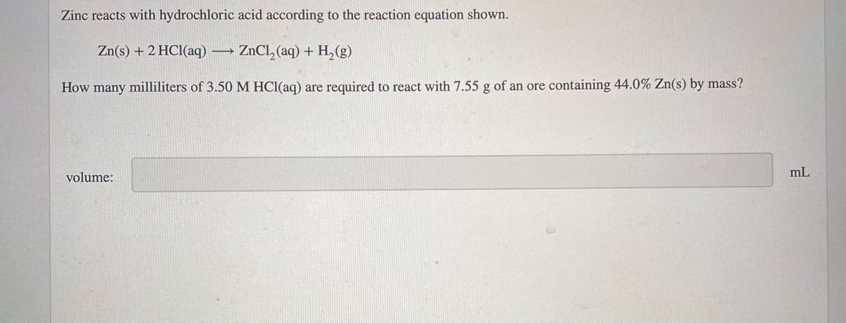 Zinc reacts with hydrochloric acid according to the reaction equation shown.
Zn(s) + 2 HCl(aq)
ZnCl, (aq) + H, (g)
How many milliliters of 3.50 M HCl(aq) are required to react with 7.55 g of an ore containing 44.0% Zn(s) by mass?
volume:
mL
