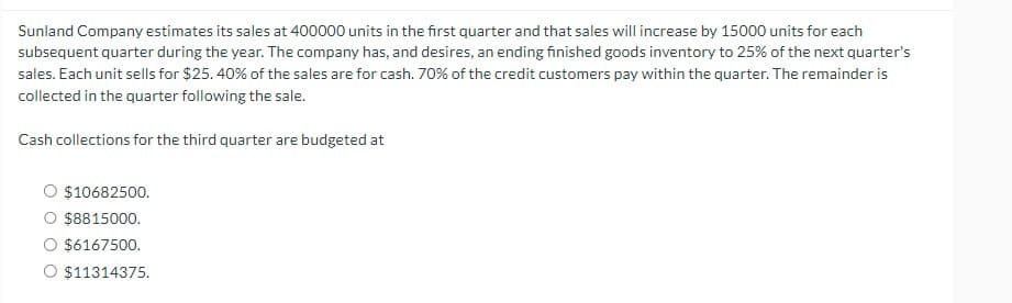 Sunland Company estimates its sales at 400000 units in the first quarter and that sales will increase by 15000 units for each
subsequent quarter during the year. The company has, and desires, an ending finished goods inventory to 25% of the next quarter's
sales. Each unit sells for $25.40% of the sales are for cash. 70% of the credit customers pay within the quarter. The remainder is
collected in the quarter following the sale.
Cash collections for the third quarter are budgeted at
O $10682500.
O $8815000.
O $6167500.
$11314375.