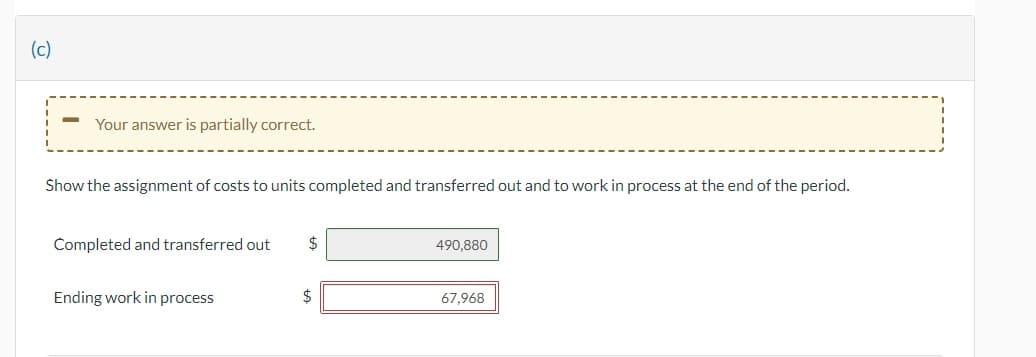 (c)

**Your answer is partially correct.**

Show the assignment of costs to units completed and transferred out and to work in process at the end of the period.

- **Completed and transferred out:** $490,880
- **Ending work in process:** $67,968

Explanation:

In this section, we are looking at how costs are assigned to units that have been completed and transferred out versus those that are still in the work-in-process stage at the end of the period.

1. **Completed and transferred out:** This represents the total cost for units that were fully completed during the period and have been moved out of the work-in-process category. The cost for these units is $490,880.
2. **Ending work in process:** This is the total cost for units that are still in production at the end of the period. The cost for these units is $67,968.

The given figures indicate where the costs are allocated between completed units and those still being processed.