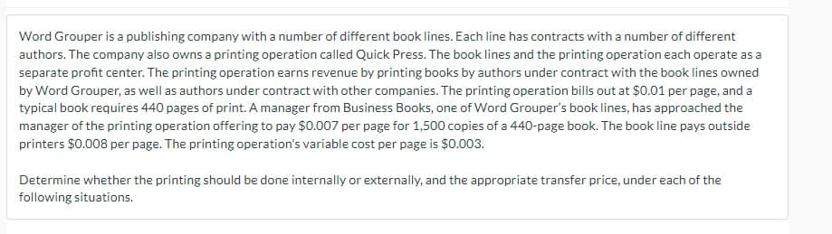 Word Grouper is a publishing company with a number of different book lines. Each line has contracts with a number of different
authors. The company also owns a printing operation called Quick Press. The book lines and the printing operation each operate as a
separate profit center. The printing operation earns revenue by printing books by authors under contract with the book lines owned
by Word Grouper, as well as authors under contract with other companies. The printing operation bills out at $0.01 per page, and a
typical book requires 440 pages of print. A manager from Business Books, one of Word Grouper's book lines, has approached the
manager of the printing operation offering to pay $0.007 per page for 1,500 copies of a 440-page book. The book line pays outside
printers $0.008 per page. The printing operation's variable cost per page is $0.003.
Determine whether the printing should be done internally or externally, and the appropriate transfer price, under each of the
following situations.