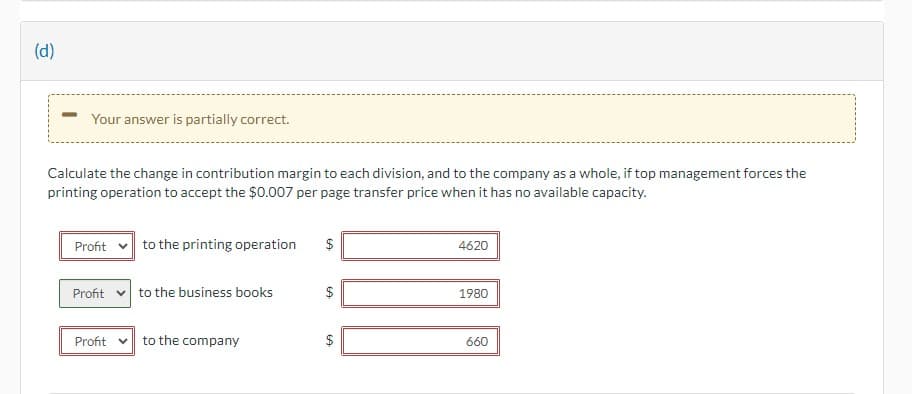 (d)
Your answer is partially correct.
Calculate the change in contribution margin to each division, and to the company as a whole, if top management forces the
printing operation to accept the $0.007 per page transfer price when it has no available capacity.
Profit
Profit
Profit v
to the printing operation
to the business books
to the company
LA
$
LA
4620
1980
660