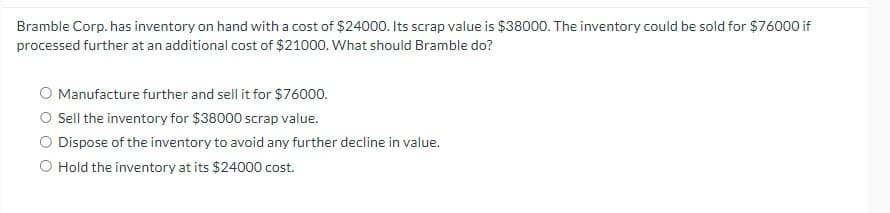 **Inventory Management Decision-Making Exercise** 

Bramble Corp. has inventory on hand with a cost of $24,000. Its scrap value is $38,000. The inventory could be sold for $76,000 if processed further at an additional cost of $21,000. What should Bramble do?

- **Option 1:** Manufacture further and sell it for $76,000.
- **Option 2:** Sell the inventory for $38,000 scrap value.
- **Option 3:** Dispose of the inventory to avoid any further decline in value.
- **Option 4:** Hold the inventory at its $24,000 cost.

**Analysis of Options:**

1. **Manufacture Further:**
   - Additional Processing Cost: $21,000
   - Potential Sales Revenue after Processing: $76,000
   - Net Income from Manufacturing Further: $76,000 (sales) - $21,000 (additional cost) - $24,000 (initial cost) = $31,000

2. **Sell as Scrap:**
   - Scrap Value: $38,000
   - Net Income from Selling as Scrap: $38,000 - $24,000 (initial cost) = $14,000

3. **Disposing of Inventory:**
   - This option typically implies no revenue and possibly additional costs related to disposal. Therefore, not a favorable choice unless there is a significant decline in value expected.

4. **Holding Inventory:**
   - This option involves retaining the asset at its initial cost, with no immediate income or additional outlay, but with potential future costs or depreciation.

**Recommendation:**
Based on the analysis, manufacturing the inventory further and selling it for $76,000 yields the highest net income of $31,000. Therefore, the recommended option for Bramble Corp. would be to manufacture further and sell the inventory for $76,000.