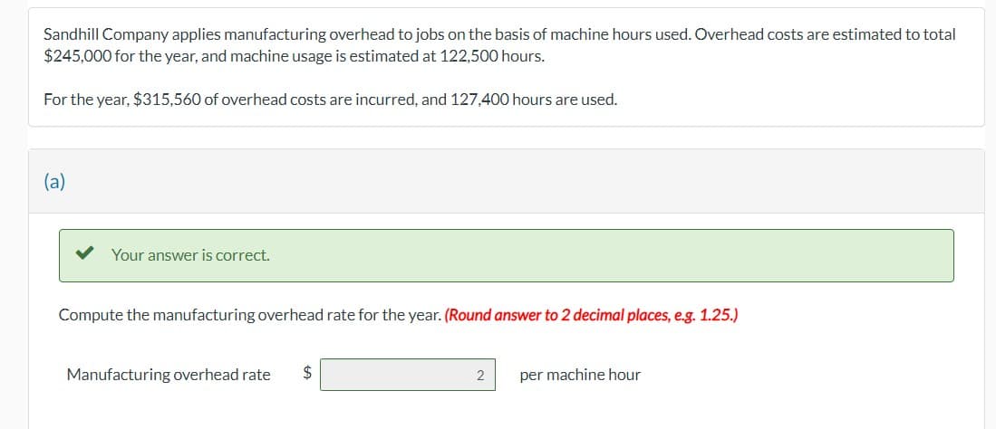 ### Sandhill Company Manufacturing Overhead Application

Sandhill Company applies manufacturing overhead to jobs on the basis of machine hours used. Below are the estimated and actual figures for overhead costs and machine usage hours.

#### Estimated Figures:
- **Total Overhead Costs:** $245,000
- **Machine Usage:** 122,500 hours

#### Actual Figures:
- **Overhead Costs Incurred:** $315,560
- **Machine Hours Used:** 127,400 hours

#### Calculation of Manufacturing Overhead Rate:

To compute the manufacturing overhead rate for the year, based on the provided data, follow these steps:

1. **Estimated Manufacturing Overhead Rate:**

   \[
   \frac{\text{Total Estimated Overhead Costs}}{\text{Total Estimated Machine Hours}} = \frac{\$245,000}{122,500 \text{ hours}} = \$2 \text{ per machine hour}
   \]

#### Confirmation:
Upon making the calculations, the system will confirm the correctness of your derived overhead rate. An example of confirmation is shown below:

- "Your answer is correct."
  
**Computed Manufacturing Overhead Rate:** \$2 per machine hour (rounded to 2 decimal places).

This overhead rate means that Sandhill Company allocates $2 of overhead for every machine hour used during production.