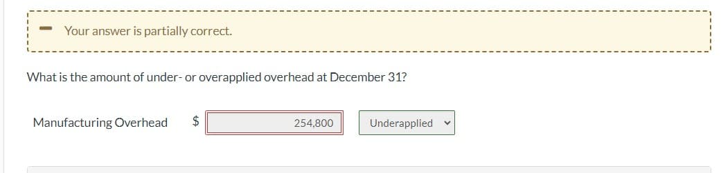 ### Determining Under- or Overapplied Overhead

#### Analyzing Manufacturing Overhead

On December 31st, you are asked to determine the amount of under- or overapplied overhead for the year. The image shows the following elements:

1. **Prompt:**
   - "What is the amount of under- or overapplied overhead at December 31?"

2. **Input Fields and Selections:**
   - **Manufacturing Overhead:** A text field to enter the dollar amount of the manufacturing overhead. In this example, the amount entered is $254,800.
   - **Underapplied/Overapplied Dropdown:** A dropdown menu to specify whether the overhead is underapplied or overapplied. In this case, "Underapplied" is selected.

3. **System Feedback:**
   - A message above the prompt stating, "Your answer is partially correct."

#### Explanation

- **Manufacturing Overhead ($254,800):** This field represents the total overhead costs incurred by the manufacturing process which needs to be analyzed.
- **Underapplied/Overapplied:** This option allows the user to classify whether the analyzed overhead is less than (underapplied) or more than (overapplied) what was estimated at the beginning of the period.

### Understanding Overhead Application

In manufacturing, overhead expenses like indirect materials, labor, and other costs are estimated at the beginning of the period. At the end of the period, actual costs are compared to the estimated amounts to determine if they are underapplied or overapplied:

- **Underapplied Overhead:** When the actual overhead costs are higher than the estimated amount.
- **Overapplied Overhead:** When the actual overhead costs are lower than the estimated amount.

In this scenario, with $254,800 identified as underapplied, it means the actual costs were $254,800 more than initially estimated, indicating an adjustment might be necessary for accurate financial reporting.

#### Educational Note

Understanding this concept is crucial for accounting students and professionals as it impacts the accuracy of financial statements and helps in making informed financial decisions. Proper adjustment of under- or overapplied overhead ensures that a company's product cost calculations are precise.