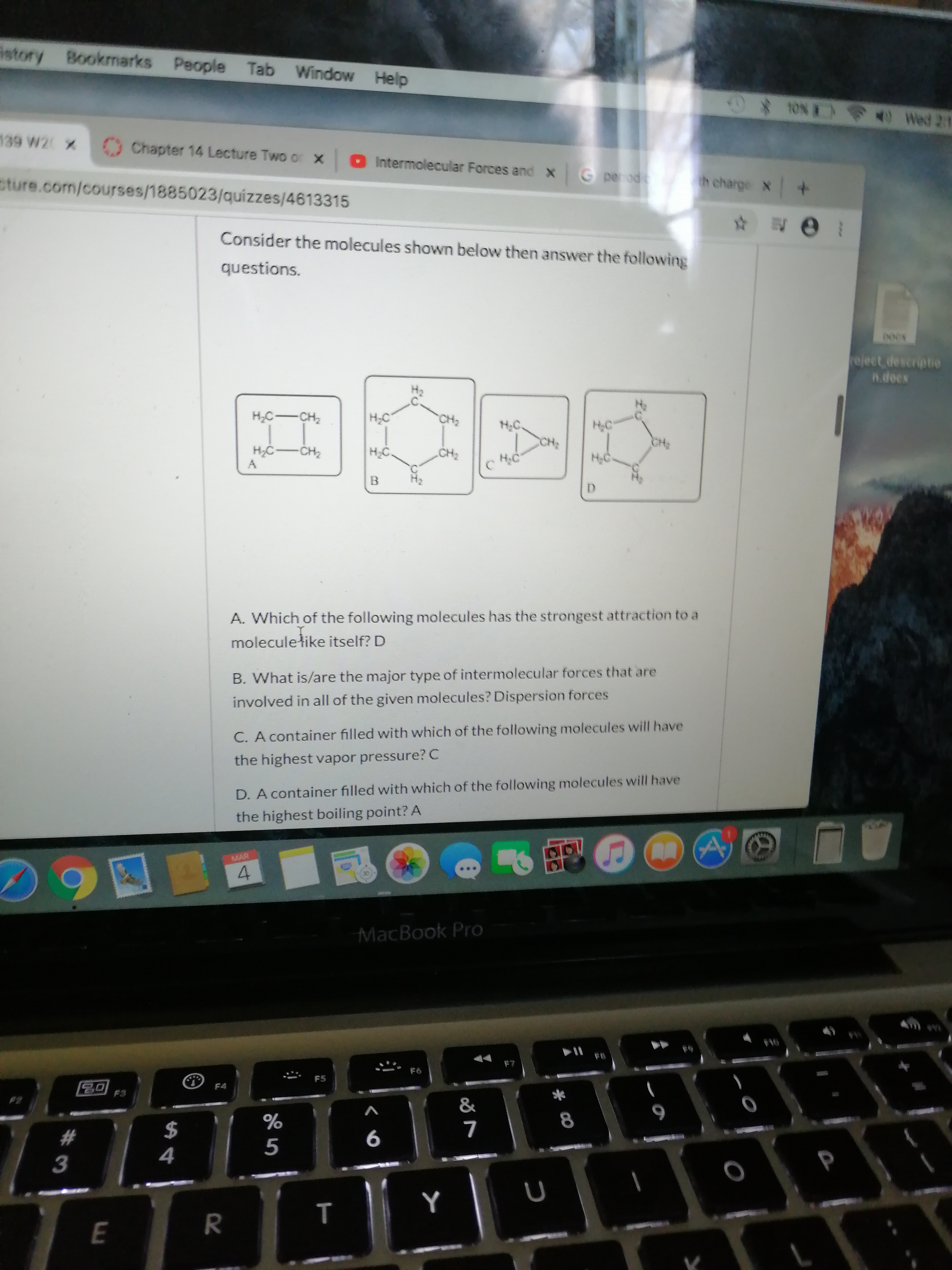 istory Bookmarks People Tab Window Help
** 1ON Wed 21
139 W2 X
Chapter 14 Lecture Two or x O Intermolecular Forces and xG perodt
sture.com/courses/1885023/quizzes/4613315
th charge X
Consider the molecules shown below then answer the following
questions.
eject descriptie
n.decx
HC-CH2
H;C
H:C.
CH;
H;C
CH2
H,C-CH2
НС
HC
D.
A. Which of the following molecules has the strongest attraction to a
moleculełike itself? D
B. What is/are the major type of intermolecular forces that are
involved in all of the given molecules? Dispersion forces
C. A container filled with which of the following molecules will have
the highest vapor pressure? C
D. A container filled with which of the following molecules will have
the highest boiling point? A
MAR
MacBook Pro
FB
F7
F6
F5
F4
F3
&
8
%23
4
т
R.
