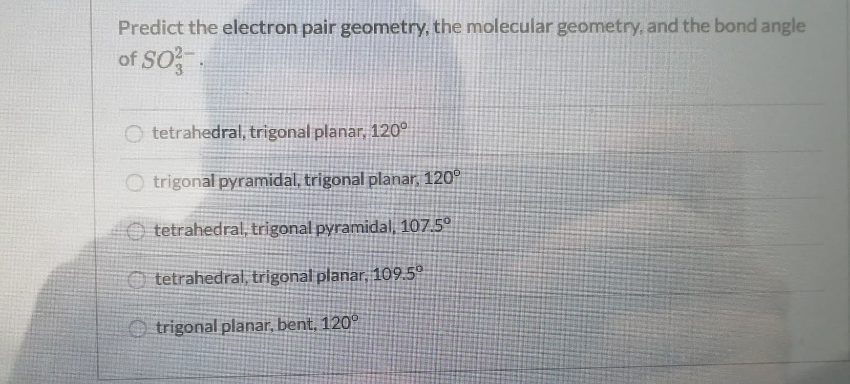 Predict the electron pair geometry, the molecular geometry, and the bond angle
of SO.
O tetrahedral, trigonal planar, 120°
O trigonal pyramidal, trigonal planar, 120°
O tetrahedral, trigonal pyramidal, 107.5°
tetrahedral, trigonal planar, 109.5°
O trigonal planar, bent, 120°
