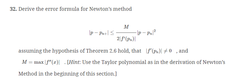 32. Derive the error formula for Newton's method
M
2|f'(Pn)|
assuming the hypothesis of Theorem 2.6 hold, that f'(pn) #0, and
M = max |f"(x)|. [Hint: Use the Taylor polynomial as in the derivation of Newton's
Method in the beginning of this section.]
P - Pn+| ≤
-|P - Pn|²