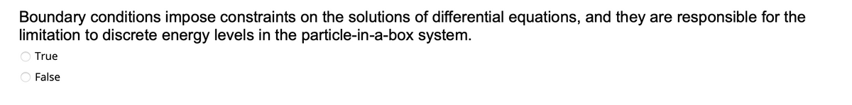 Boundary conditions impose constraints on the solutions of differential equations, and they are responsible for the
limitation to discrete energy levels in the particle-in-a-box system.
True
False