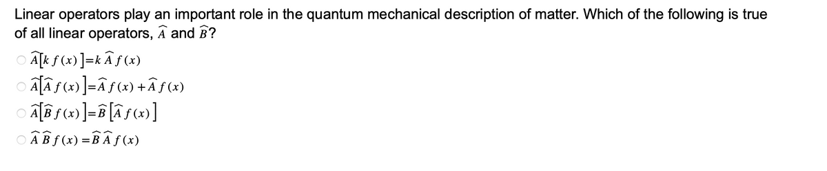 Linear operators play an important role in the quantum mechanical description of matter. Which of the following is true
of all linear operators, A and B?
A[k f(x)]=kÃƒ (x)
Ã[Ãƒ (x)]=Ãƒ(x) +Ãƒ (x)
A[Bf(x)]=B[Ãƒ(x)]
○ AB f(x)=B A f(x)