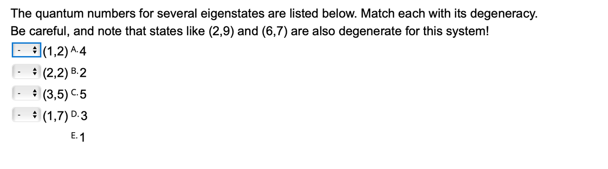 The quantum numbers for several eigenstates are listed below. Match each with its degeneracy.
Be careful, and note that states like (2,9) and (6,7) are also degenerate for this system!
(1,2) ¹.4
(2,2) B.2
(3,5) C.5
-
-
(1,7) D.3
E.1