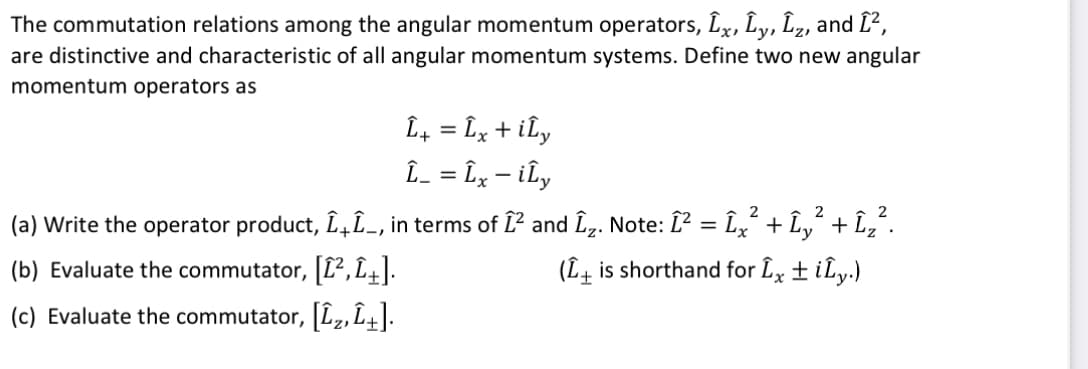 The commutation relations among the angular momentum operators, Lx, Ly, Lz, and Î²,
are distinctive and characteristic of all angular momentum systems. Define two new angular
momentum operators as
: Îx + ily
Î_ = Îx – iÎy
-
Î+
2
(a) Write the operator product, ÎÎ_, in terms of Î² and Î₂. Note: Î² = Îx² + Îy² + Îz².
(b) Evaluate the commutator, [1²,1+].
(L+ is shorthand for Îx ± ily.)
(c) Evaluate the commutator, [L₂,L+].