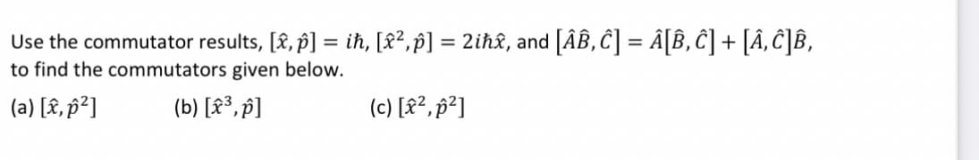 Use the commutator results, [â, ô] = iħ, [x²,p] = 2iħâ, and [ÂÂ, Ĉ] = Â[Â, Ĉ] + [Â‚ Ĉ]B,
to find the commutators given below.
(a) [x, p²]
(b) [x³, p]
(c) [x², p²]