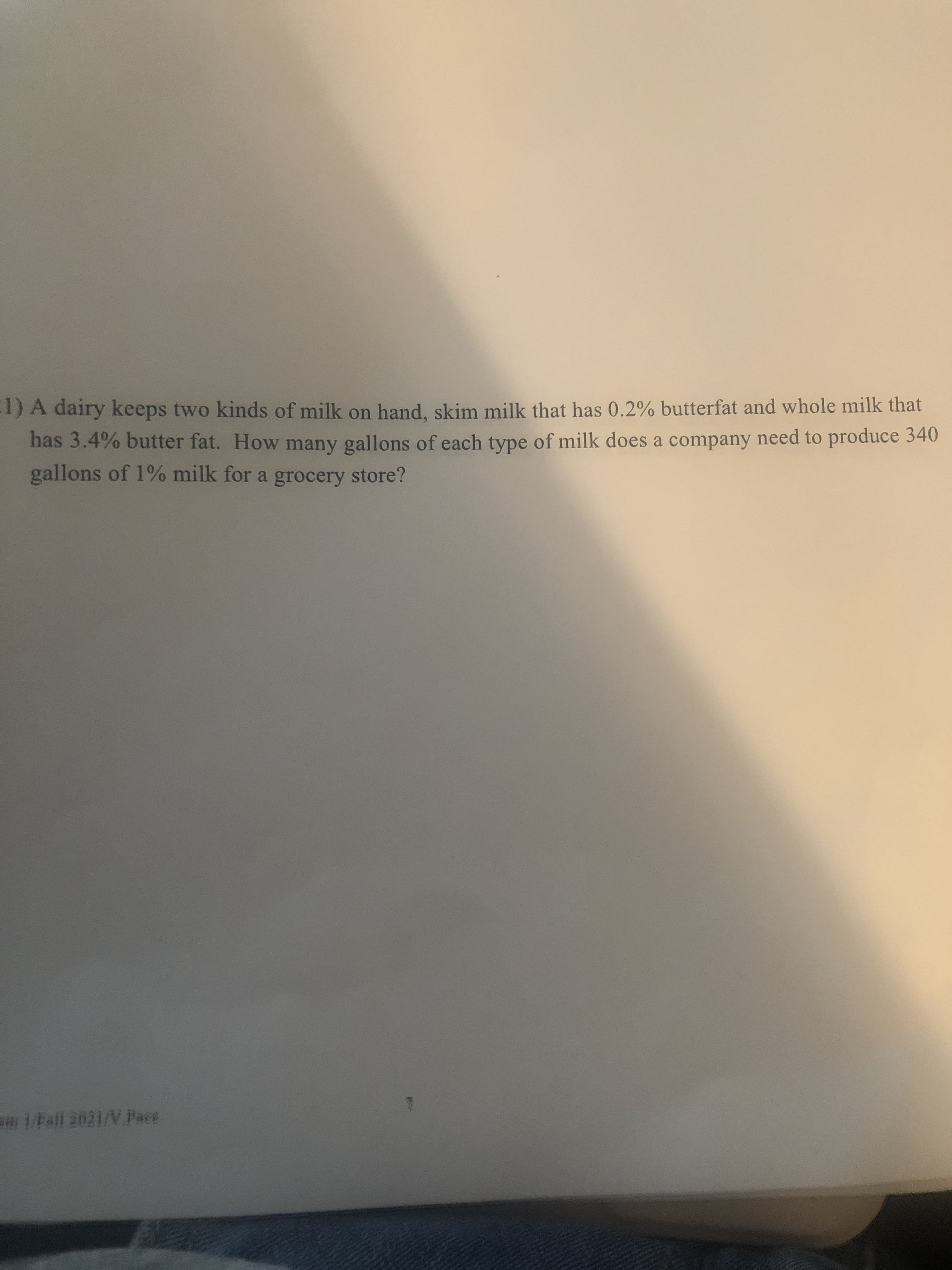 1) A dairy keeps two kinds of milk on hand, skim milk that has 0.2% butterfat and whole milk that
has 3.4% butter fat. How many gallons of each type of milk does a company need to produce 340
gallons of 1% milk for a grocery store?
