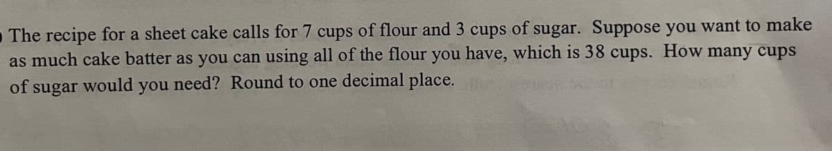 O The recipe for a sheet cake calls for 7 cups of flour and 3 cups of sugar. Suppose you want to make
as much cake batter as you can using all of the flour you have, which is 38 cups. How many cups
of sugar would you need? Round to one decimal place.
