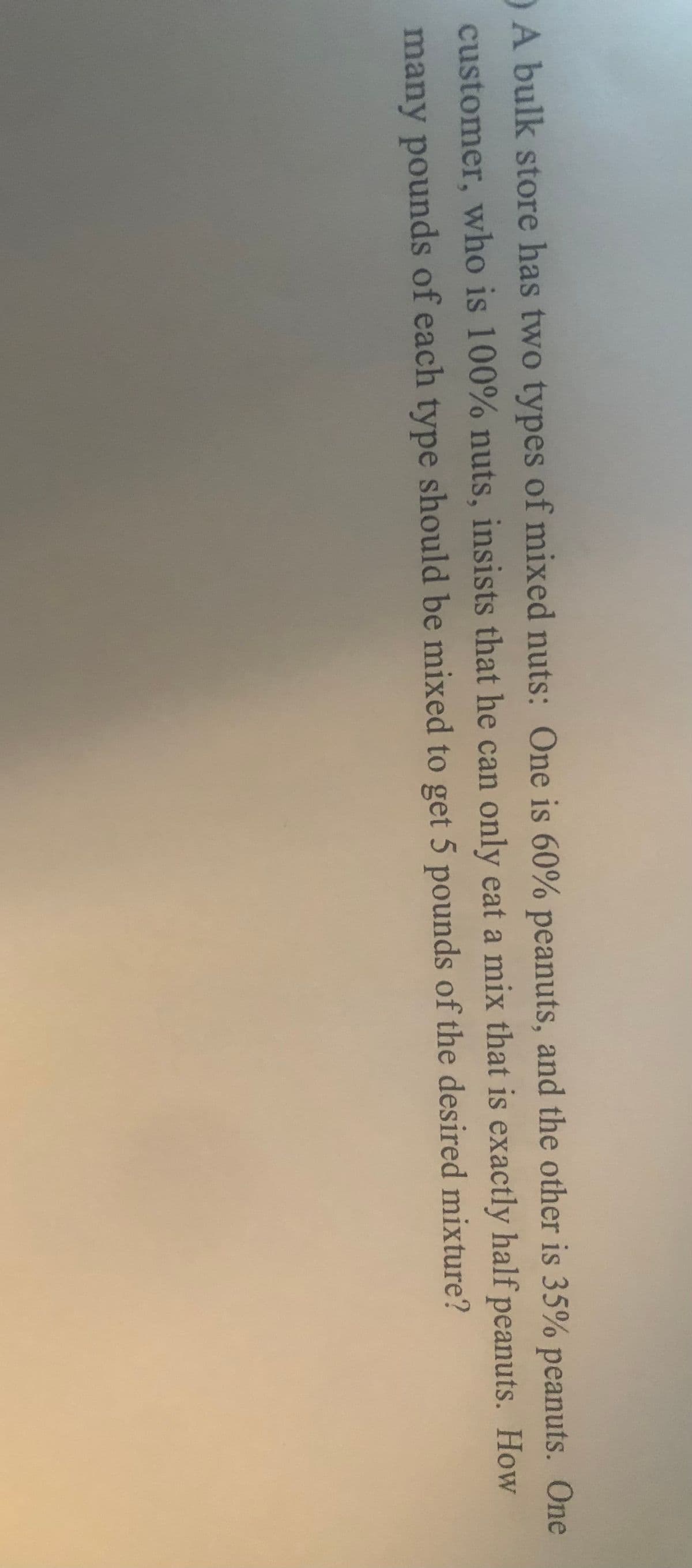 A bulk store has two types of mixed nuts: One is 60% peanuts, and the other is 35% peanuts. One
customer, who is 100% nuts, insists that he can only eat a mix that is exactly half peanuts. How
many pounds of each type should be mixed to get 5 pounds of the desired mixture?
