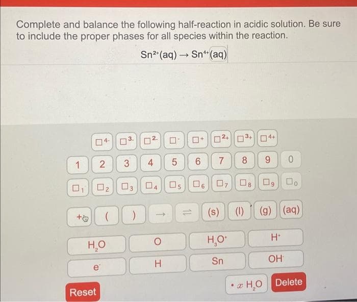 Complete and balance the following half-reaction in acidic solution. Be sure
to include the proper phases for all species within the reaction.
1
0
+
0₂
2 3
e
Reset
H₂O
AUD
03
00
Sn²+ (aq) Sn (aq)
-
0
4
U
4
↑
O
H
0
5
Os
6
06
02+3+
7
07
(s)
H₂O+
Sn
8 9 0
Do
U
4+
(1)
0
(g) (aq)
H*
OH
• H₂O Delete