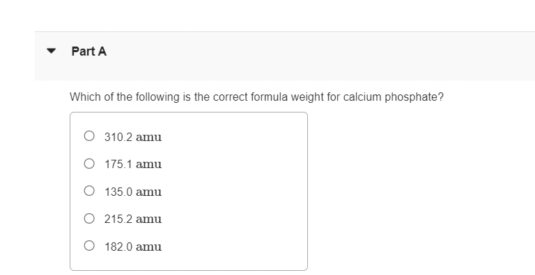 Part A
Which of the following is the correct formula weight for calcium phosphate?
O 310.2 amu
O 175.1 amu
135.0 amu
215.2 amu
O 182.0 amu