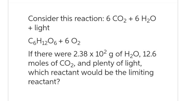 Consider this reaction: 6 CO₂ + 6 H₂O
+ light
C6H1206 + 6 02
If there were 2.38 x 102 g of H₂O, 12.6
moles of CO₂, and plenty of light,
which reactant would be the limiting
reactant?