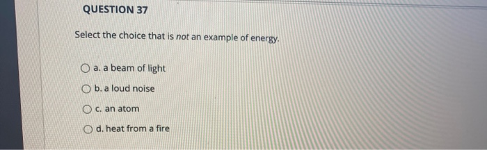 QUESTION 37
Select the choice that is not an example of energy.
O a. a beam of light
Ob. a loud noise
O c. an atom
Od. heat from a fire