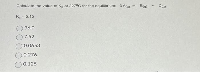 Calculate the value of Kp at 227°C for the equilibrium: 3 A(g) = B(g) + D (g)
Kc = 5.15
96.0
7.52
0.0653
0.276
0.125