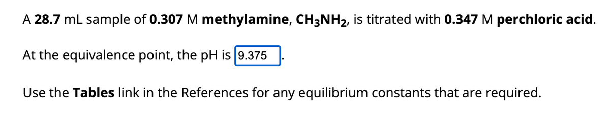 A 28.7 mL sample of 0.307 M methylamine, CH3NH2, is titrated with 0.347 M perchloric acid.
At the equivalence point, the pH is 9.375
Use the Tables link in the References for any equilibrium constants that are required.