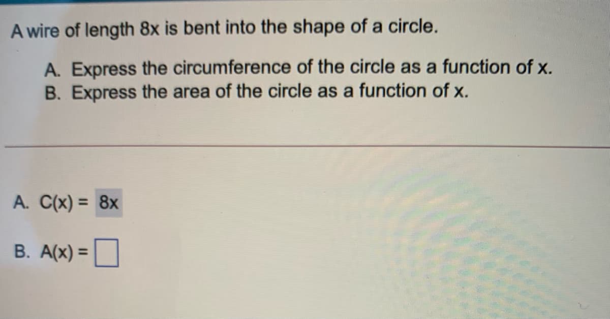 A wire of length 8x is bent into the shape of a circle.
A. Express the circumference of the circle as a function of x.
B. Express the area of the circle as a function of x.
A. C(x) = 8x
B. A(x) =O
%3D
