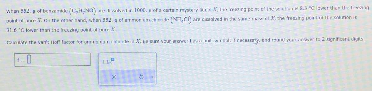 When 552. g of benzamide (C,H,NO) are dissolved in 1000. g of a certain mystery liquid X, the freezing point of the solution is 8.3 °C lower than the freezing
point of pure X. On the other hand, when 552. g of ammonium chloride (NH4C1) are dissolved in the same mass of X, the freezing point of the solution is
31.6 °C lower than the freezing point of pure X.
Calculate the van't Hoff factor for ammonium chloride in X. Be sure your answer has a unit symbol, if necessary, and round your answer to 2 significant digits.
= 0
x10