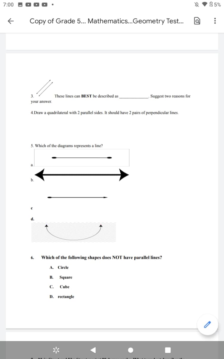 7:00
O 5%
Copy of Grade 5... Mathematics...Geometry Test...
3.
These lines can BEST be described as
Suggest two reasons for
your answer.
4.Draw a quadrilateral with 2 parallel sides. It should have 2 pairs of perpendicular lines.
5. Which of the diagrams represents a line?
a
by
d.
6.
Which of the following shapes does NOT have parallel lines?
A. Circle
В.
Square
С.
Cube
D. rectangle
