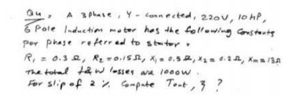 A 3 phase, Y- Conn ected, 220v, 10 hP,
6 Pole Inductim moter hes the following onstents
Per phase reterred to st ter.
R, = 0.3 2, R2 0.15, X 0.52, x2 4.2, Xm/13A
The total taw lesses ara 100ow.
For slip of 2 2 Gmpate Tont, ?
