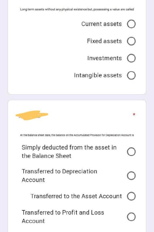 Long term assets without any physical existence but, possessing a value are called
Current assets O
Fixed assets O
Investments O
Intangible assets O
At the batance sheet date, the balance on the Accumutated Provision for Depreciation Account is
Simply deducted from the asset in
the Balance Sheet
Transferred to Depreciation
Account
Transferred to the Asset Account O
Transferred to Profit and Loss
Account
