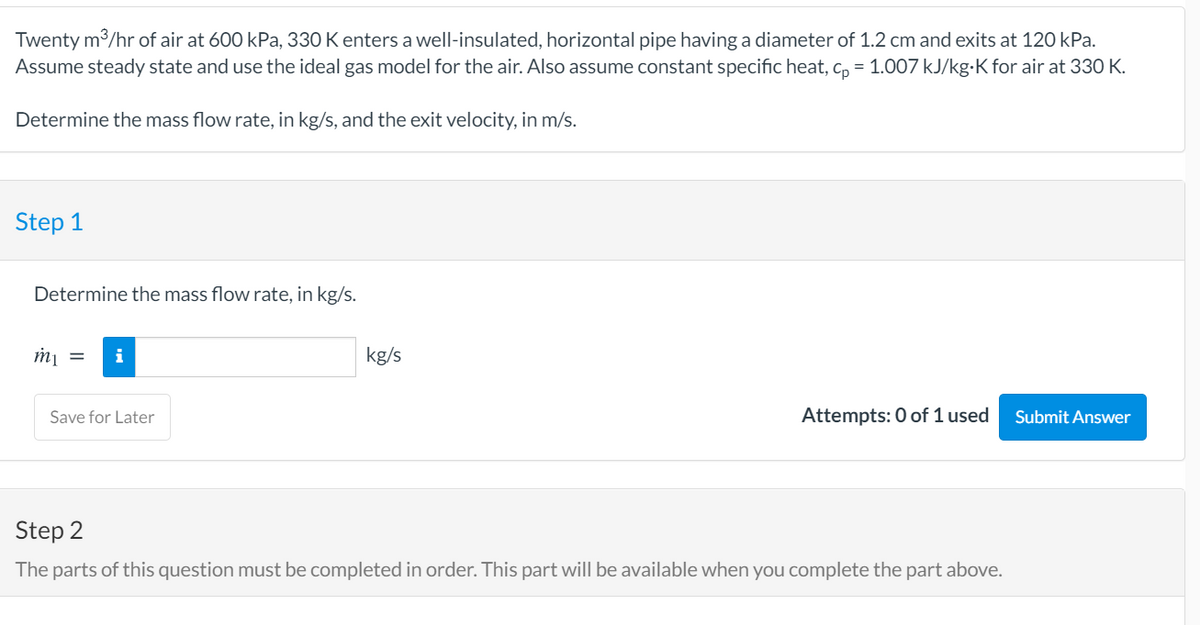 Twenty m3/hr of air at 600 kPa, 330 K enters a well-insulated, horizontal pipe having a diameter of 1.2 cm and exits at 120 kPa.
Assume steady state and use the ideal gas model for the air. Also assume constant specific heat, c, = 1.007 kJ/kg-K for air at 330 K.
Determine the mass flow rate, in kg/s, and the exit velocity, in m/s.
Step 1
Determine the mass flow rate, in kg/s.
i
kg/s
Save for Later
Attempts: 0 of 1 used
Submit Answer
Step 2
The parts of this question must be completed in order. This part will be available when you complete the part above.
