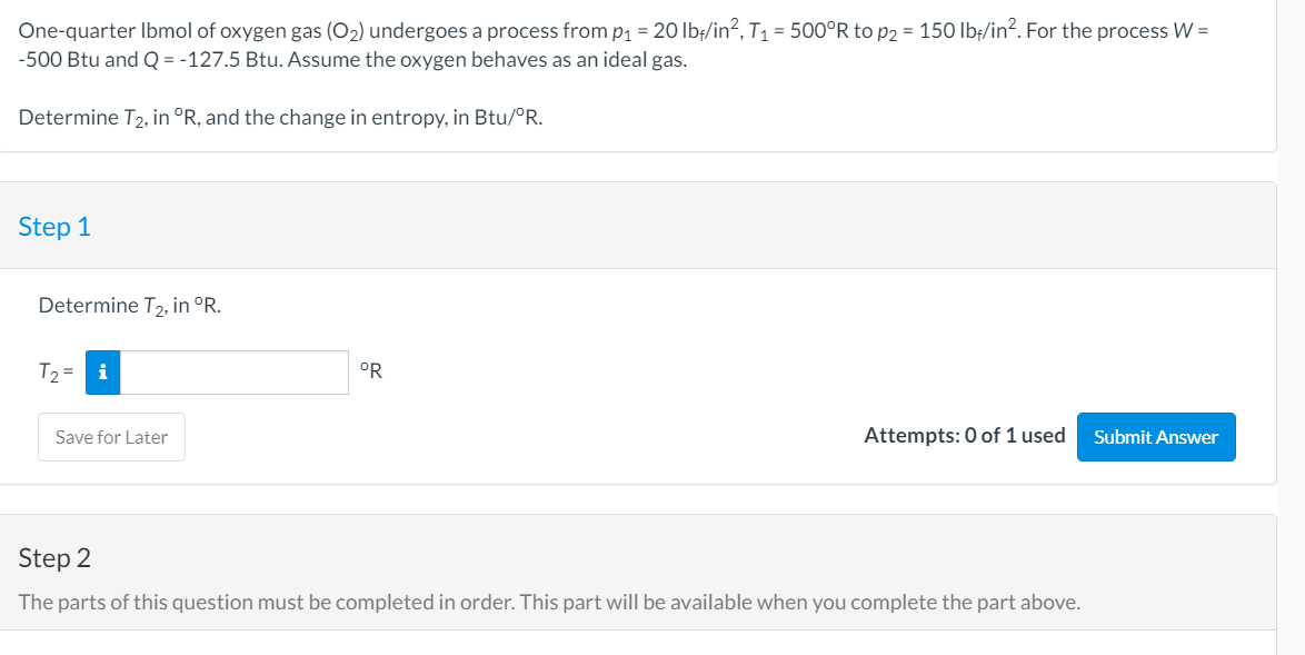 One-quarter Ibmol of oxygen gas (O2) undergoes a process from p1 = 20 Ib/in?, T1 = 500°R to p2 = 150 lb;/in?. For the process W =
-500 Btu and Q = -127.5 Btu. Assume the oxygen behaves as an ideal gas.
Determine T2, in °R, and the change in entropy, in Btu/°R.
Step 1
Determine T2, in °R.
T2 =
°R
Save for Later
Attempts: 0 of 1 used
Submit Answer
Step 2
The parts of this question must be completed in order. This part will be available when you complete the part above.
