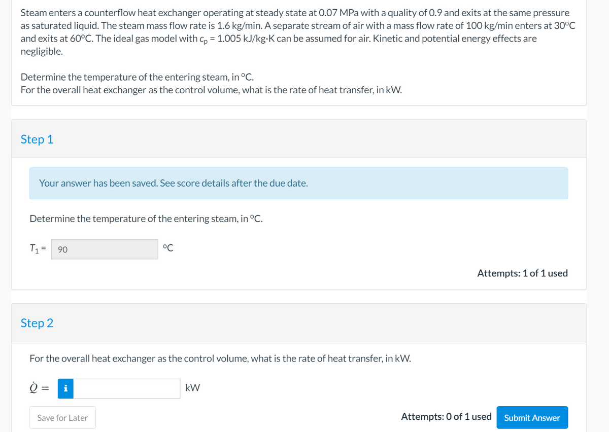 Steam enters a counterflow heat exchanger operating at steady state at 0.07 MPa with a quality of 0.9 and exits at the same pressure
as saturated liquid. The steam mass flow rate is 1.6 kg/min. A separate stream of air with a mass flow rate of 100 kg/min enters at 30°C
and exits at 60°C. The ideal gas model with c, = 1.005 kJ/kg-K can be assumed for air. Kinetic and potential energy effects are
negligible.
Determine the temperature of the entering steam, in °C.
For the overall heat exchanger as the control volume, what is the rate of heat transfer, in kW.
Step 1
Your answer has been saved. See score details after the due date.
Determine the temperature of the entering steam, in °C.
T, =
90
°C
Attempts: 1 of 1 used
Step 2
For the overall heat exchanger as the control volume, what is the rate of heat transfer, in kW.
=
i
kW
Save for Later
Attempts: 0 of 1 used
Submit Answer
