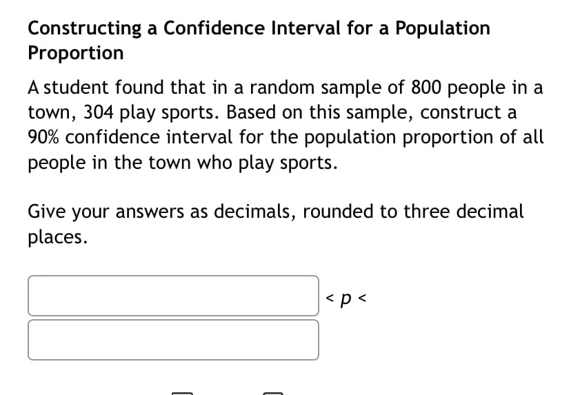 Constructing a Confidence Interval for a Population
Proportion
A student found that in a random sample of 800 people in a
town, 304 play sports. Based on this sample, construct a
90% confidence interval for the population proportion of all
people in the town who play sports.
Give your answers as decimals, rounded to three decimal
places.
< p <
